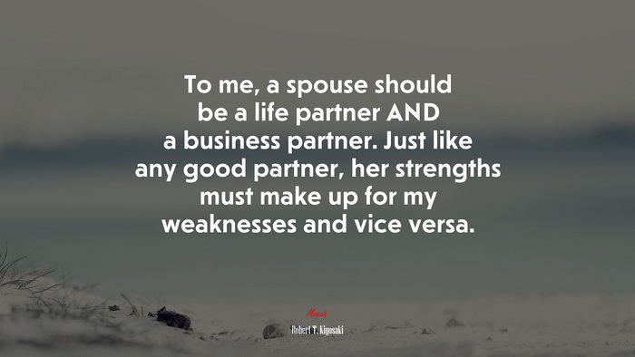 To me, a spouse should be a life partner AND a business partner. Just like any good partner, her strengths must make up for my weaknesses and vice versa. | Robert T. Kiyosaki quote