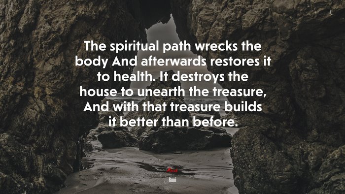 The spiritual path wrecks the body And afterwards restores it to health. It destroys the house to unearth the treasure, And with that treasure builds it better than before. | Rumi quote