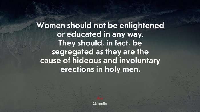 Women should not be enlightened or educated in any way. They should, in fact, be segregated as they are the cause of hideous and involuntary erections in holy men. | Saint Augustine quote