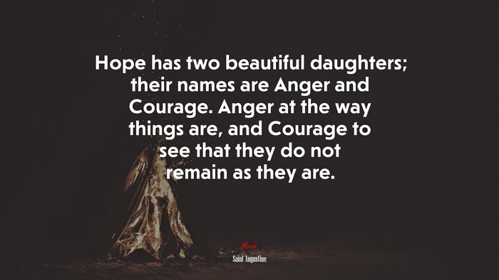 Hope has two beautiful daughters; their names are Anger and Courage. Anger at the way things are, and Courage to see that they do not remain as they are. | Saint Augustine quote