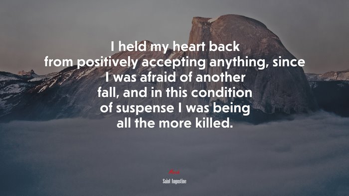 I held my heart back from positively accepting anything, since I was afraid of another fall, and in this condition of suspense I was being all the more killed. | Saint Augustine quote