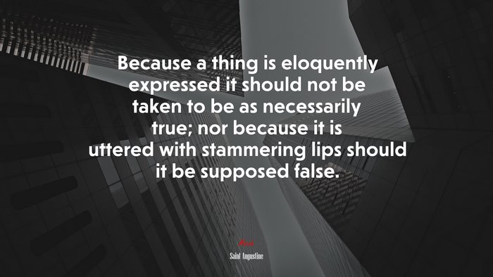 Because a thing is eloquently expressed it should not be taken to be as necessarily true; nor because it is uttered with stammering lips should it be supposed false. | Saint Augustine quote