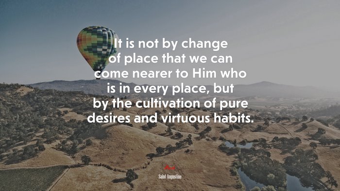 It is not by change of place that we can come nearer to Him who is in every place, but by the cultivation of pure desires and virtuous habits. | Saint Augustine quote