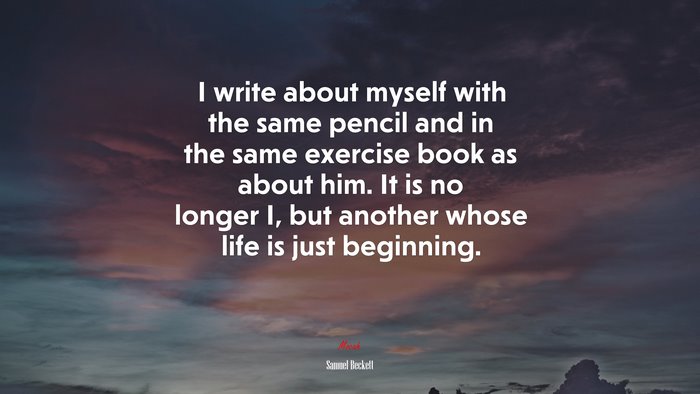 I write about myself with the same pencil and in the same exercise book as about him. It is no longer I, but another whose life is just beginning. | Samuel Beckett quote