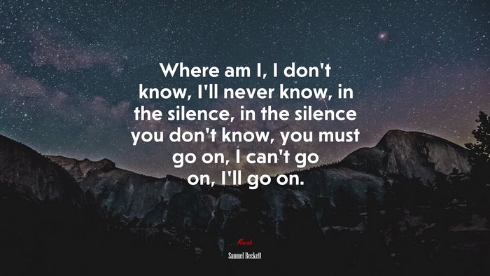 Where am I, I don’t know, I’ll never know, in the silence, in the silence you don’t know, you must go on, I can’t go on, I’ll go on. | Samuel Beckett quote