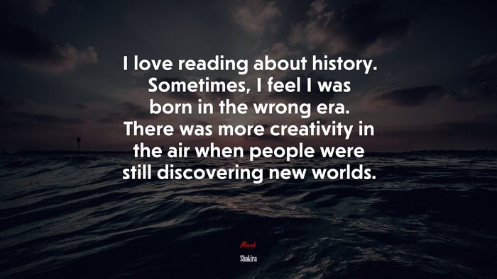 I love reading about history. Sometimes, I feel I was born in the wrong era. There was more creativity in the air when people were still discovering new worlds. | Shakira quote
