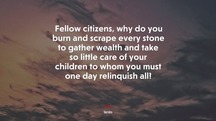 Fellow citizens, why do you burn and scrape every stone to gather wealth and take so little care of your children to whom you must one day relinquish all? | Socrates quote