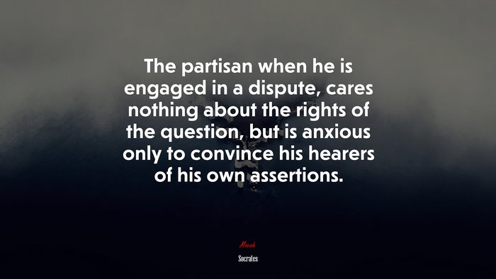 The partisan when he is engaged in a dispute, cares nothing about the rights of the question, but is anxious only to convince his hearers of his own assertions. | Socrates quote