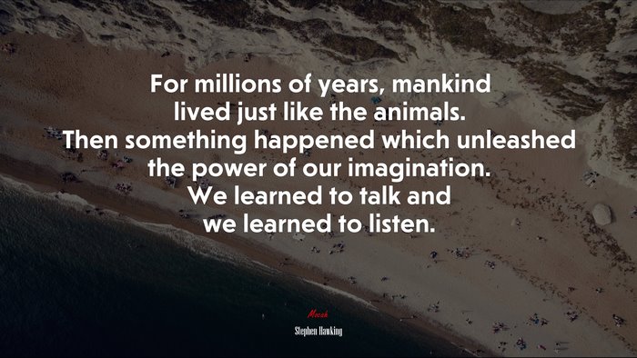 For millions of years, mankind lived just like the animals. Then something happened which unleashed the power of our imagination. We learned to talk and we learned to listen. | Stephen Hawking quote