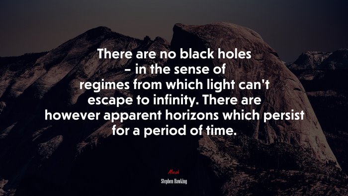 There are no black holes – in the sense of regimes from which light can’t escape to infinity. There are however apparent horizons which persist for a period of time. | Stephen Hawking quote