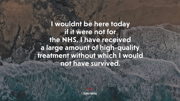 I wouldnt be here today if it were not for the NHS, I have received a large amount of high-quality treatment without which I would not have survived. | Stephen Hawking quote