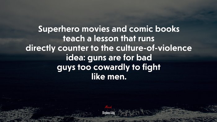 Superhero movies and comic books teach a lesson that runs directly counter to the culture-of-violence idea: guns are for bad guys too cowardly to fight like men. | Stephen King quote