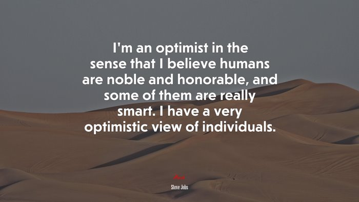 I’m an optimist in the sense that I believe humans are noble and honorable, and some of them are really smart. I have a very optimistic view of individuals. | Steve Jobs quote