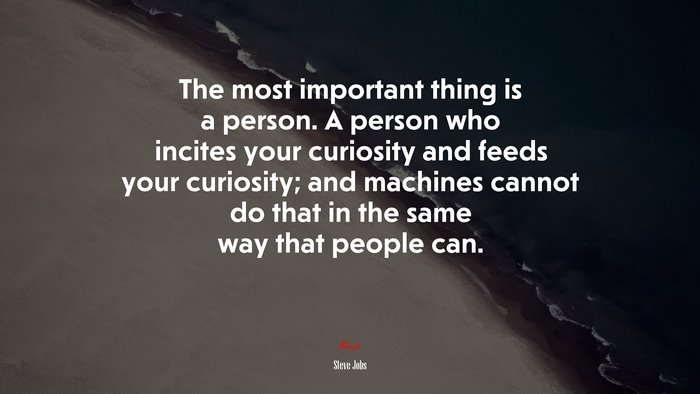 The most important thing is a person. A person who incites your curiosity and feeds your curiosity; and machines cannot do that in the same way that people can. | Steve Jobs quote