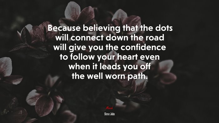 Because believing that the dots will connect down the road will give you the confidence to follow your heart even when it leads you off the well worn path. | Steve Jobs quote
