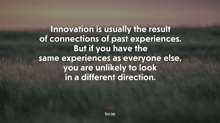 Innovation is usually the result of connections of past experiences. But if you have the same experiences as everyone else, you are unlikely to look in a different direction. | Steve Jobs quote
