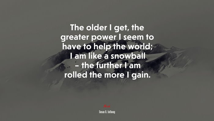 The older I get, the greater power I seem to have to help the world; I am like a snowball – the further I am rolled the more I gain. | Susan B. Anthony quote