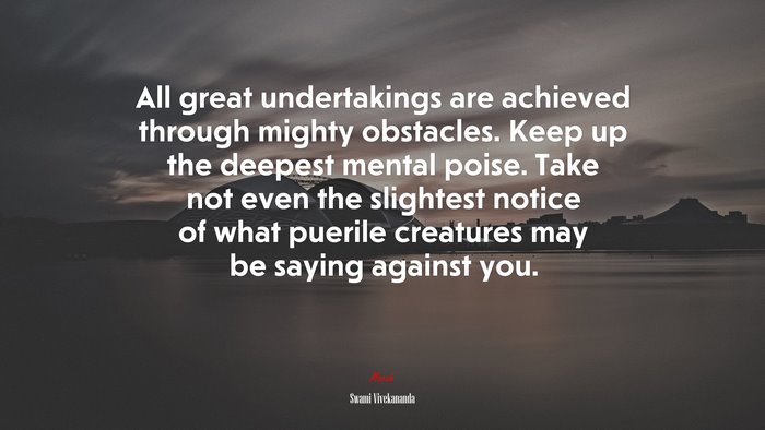 All great undertakings are achieved through mighty obstacles. Keep up the deepest mental poise. Take not even the slightest notice of what puerile creatures may be saying against you. | Swami Vivekananda quote
