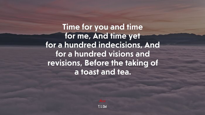 Time for you and time for me, And time yet for a hundred indecisions, And for a hundred visions and revisions, Before the taking of a toast and tea. | T. S. Eliot quote