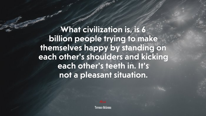 What civilization is, is 6 billion people trying to make themselves happy by standing on each other’s shoulders and kicking each other’s teeth in. It’s not a pleasant situation. | Terence McKenna quote