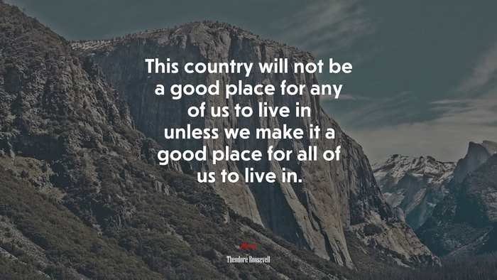 This country will not be a good place for any of us to live in unless we make it a good place for all of us to live in. | Theodore Roosevelt quote