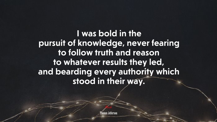 I was bold in the pursuit of knowledge, never fearing to follow truth and reason to whatever results they led, and bearding every authority which stood in their way. | Thomas Jefferson quote