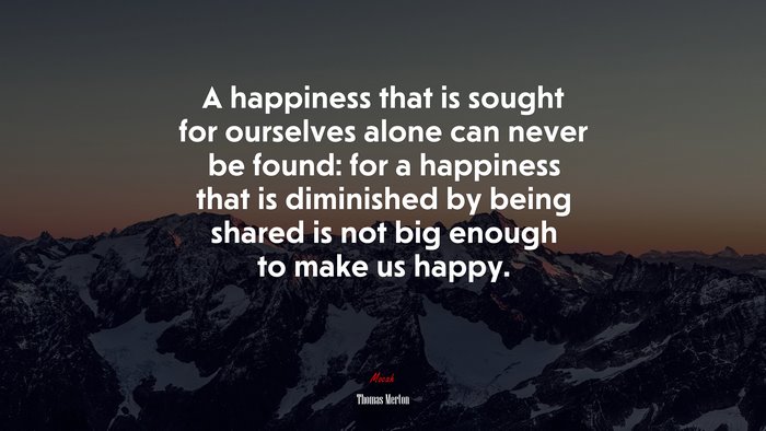 A happiness that is sought for ourselves alone can never be found: for a happiness that is diminished by being shared is not big enough to make us happy. | Thomas Merton quote