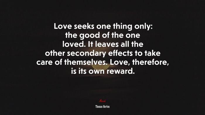 Love seeks one thing only: the good of the one loved. It leaves all the other secondary effects to take care of themselves. Love, therefore, is its own reward. | Thomas Merton quote