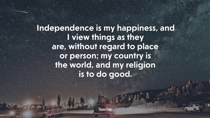 Independence is my happiness, and I view things as they are, without regard to place or person; my country is the world, and my religion is to do good. | Thomas Paine quote