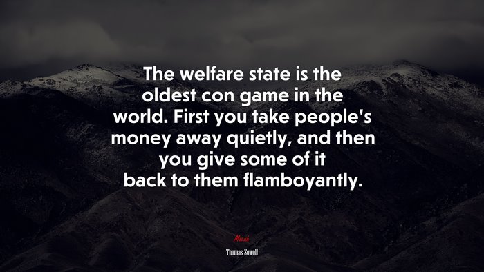 The welfare state is the oldest con game in the world. First you take people’s money away quietly, and then you give some of it back to them flamboyantly. | Thomas Sowell quote