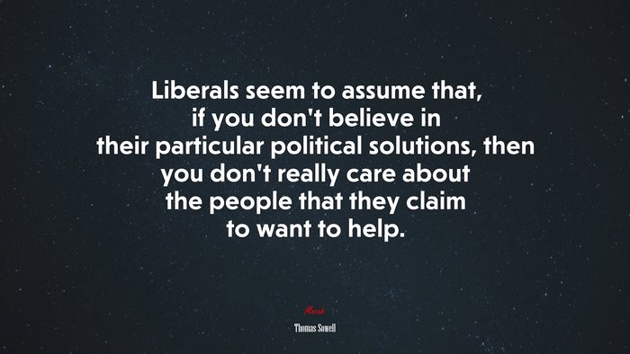 Liberals seem to assume that, if you don’t believe in their particular political solutions, then you don’t really care about the people that they claim to want to help. | Thomas Sowell quote