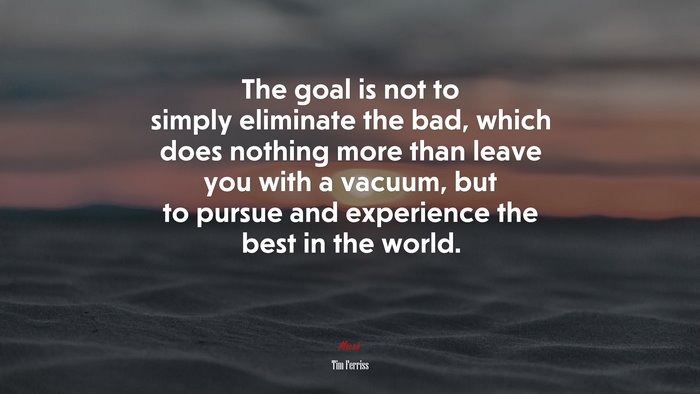 The goal is not to simply eliminate the bad, which does nothing more than leave you with a vacuum, but to pursue and experience the best in the world. | Tim Ferriss quote