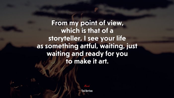From my point of view, which is that of a storyteller, I see your life as something artful, waiting, just waiting and ready for you to make it art. | Toni Morrison quote
