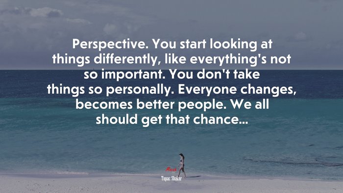 Perspective. You start looking at things differently, like everything’s not so important. You don’t take things so personally. Everyone changes, becomes better people. We all should get that chance... | Tupac Shakur quote