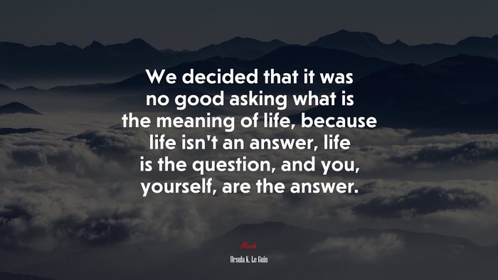 We decided that it was no good asking what is the meaning of life, because life isn’t an answer, life is the question, and you, yourself, are the answer. | Ursula K. Le Guin quote