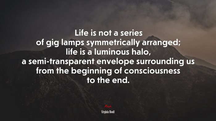 Life is not a series of gig lamps symmetrically arranged; life is a luminous halo, a semi-transparent envelope surrounding us from the beginning of consciousness to the end. | Virginia Woolf quote