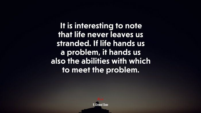 It is interesting to note that life never leaves us stranded. If life hands us a problem, it hands us also the abilities with which to meet the problem. | W. Clement Stone quote