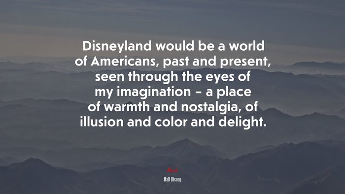 Disneyland would be a world of Americans, past and present, seen through the eyes of my imagination – a place of warmth and nostalgia, of illusion and color and delight. | Walt Disney quote