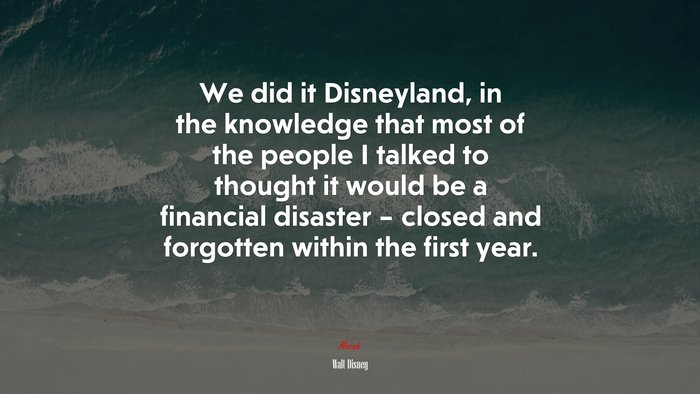 We did it Disneyland, in the knowledge that most of the people I talked to thought it would be a financial disaster – closed and forgotten within the first year. | Walt Disney quote