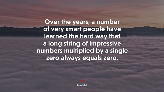 Over the years, a number of very smart people have learned the hard way that a long string of impressive numbers multiplied by a single zero always equals zero. | Warren Buffett quote