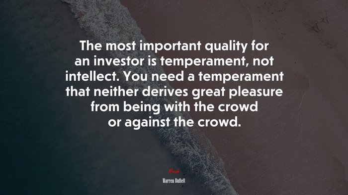 The most important quality for an investor is temperament, not intellect. You need a temperament that neither derives great pleasure from being with the crowd or against the crowd. | Warren Buffett quote