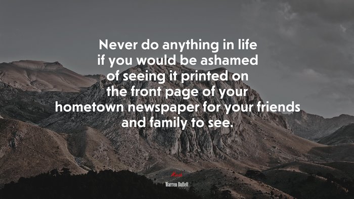 Never do anything in life if you would be ashamed of seeing it printed on the front page of your hometown newspaper for your friends and family to see. | Warren Buffett quote