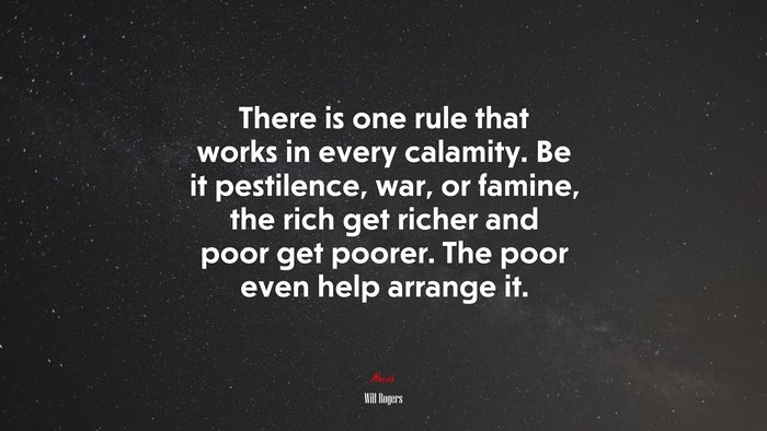There is one rule that works in every calamity. Be it pestilence, war, or famine, the rich get richer and poor get poorer. The poor even help arrange it. | Will Rogers quote
