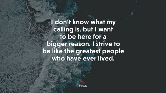 I don’t know what my calling is, but I want to be here for a bigger reason. I strive to be like the greatest people who have ever lived. | Will Smith quote