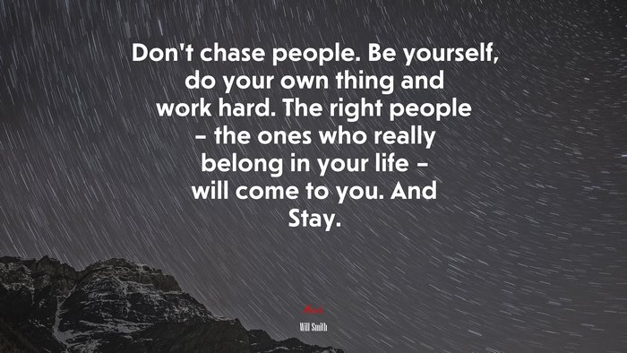 Don’t chase people. Be yourself, do your own thing and work hard. The right people – the ones who really belong in your life – will come to you. And Stay. | Will Smith quote