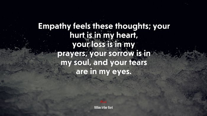 Empathy feels these thoughts; your hurt is in my heart, your loss is in my prayers, your sorrow is in my soul, and your tears are in my eyes. | William Arthur Ward quote