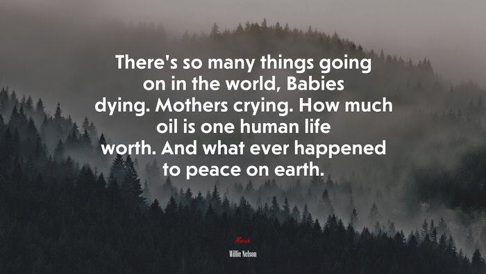 There’s so many things going on in the world, Babies dying. Mothers crying. How much oil is one human life worth. And what ever happened to peace on earth. | Willie Nelson quote