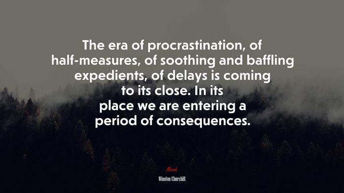 The era of procrastination, of half-measures, of soothing and baffling expedients, of delays is coming to its close. In its place we are entering a period of consequences. | Winston Churchill quote