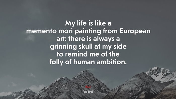 My life is like a memento mori painting from European art: there is always a grinning skull at my side to remind me of the folly of human ambition. | Yann Martel quote