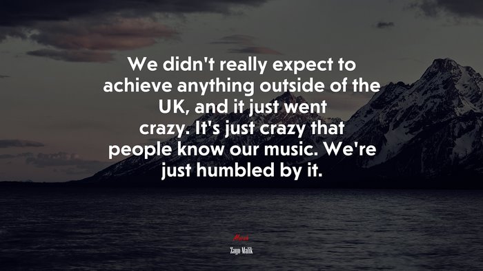 We didn’t really expect to achieve anything outside of the UK, and it just went crazy. It’s just crazy that people know our music. We’re just humbled by it. | Zayn Malik quote